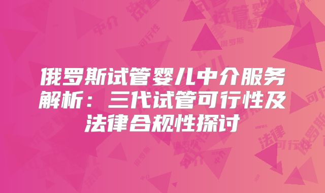 俄罗斯试管婴儿中介服务解析:三代试管可行性及法律合规性探讨