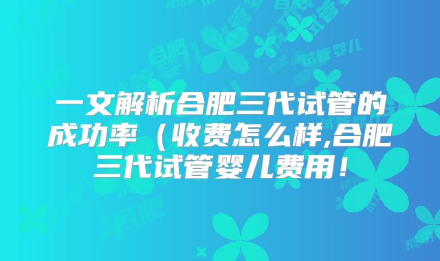 一文解析合肥三代试管的成功率（收费怎么样,合肥三代试管婴儿费用！