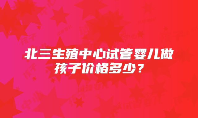 北三生殖中心试管婴儿做孩子价格多少？