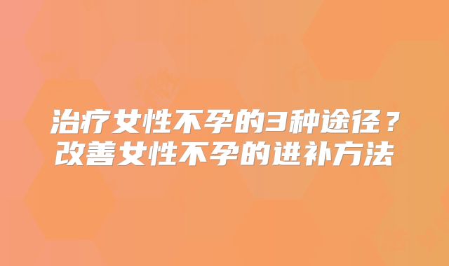 治疗女性不孕的3种途径？改善女性不孕的进补方法