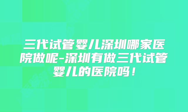 三代试管婴儿深圳哪家医院做呢-深圳有做三代试管婴儿的医院吗!