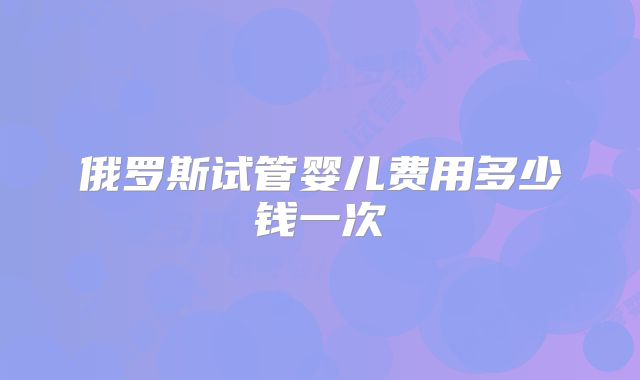 俄罗斯试管婴儿费用多少钱一次