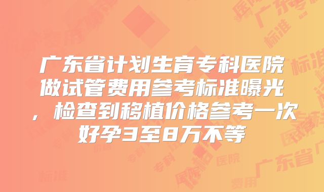 广东省计划生育专科医院做试管费用参考标准曝光,检查到移植价格参考一次好孕3至8万不等