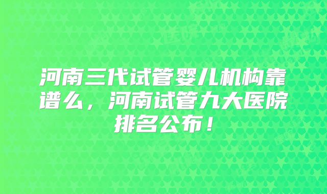 河南三代试管婴儿机构靠谱么,河南试管九大医院排名公布!