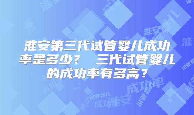 淮安第三代试管婴儿成功率是多少？ 三代试管婴儿的成功率有多高？