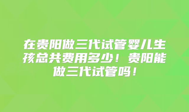 在贵阳做三代试管婴儿生孩总共费用多少!贵阳能做三代试管吗!
