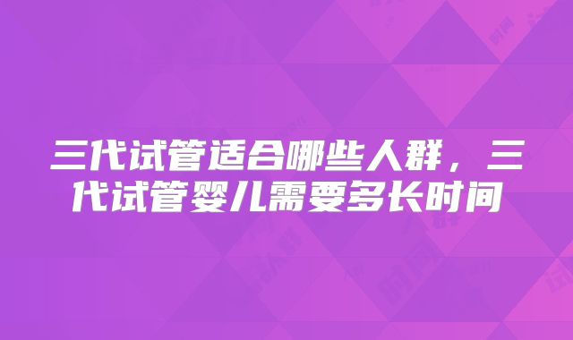 三代试管适合哪些人群，三代试管婴儿需要多长时间
