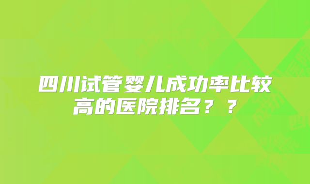四川试管婴儿成功率比较高的医院排名??