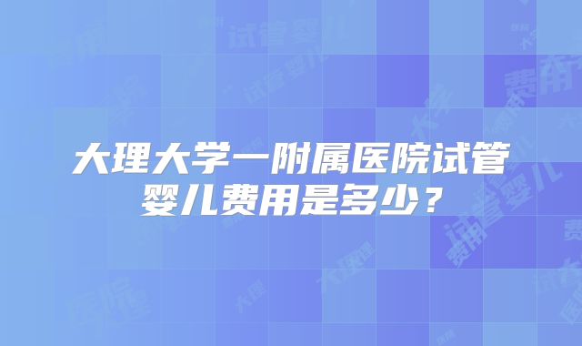 大理大学一附属医院试管婴儿费用是多少？
