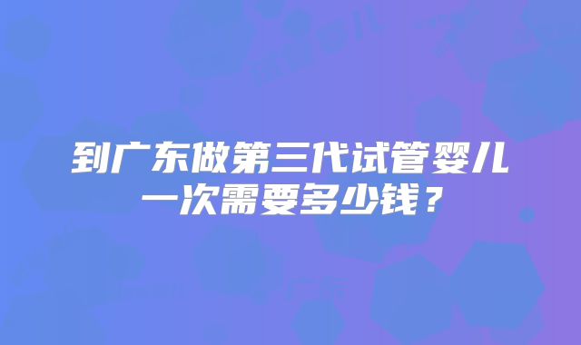 到广东做第三代试管婴儿一次需要多少钱？