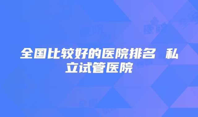 全国比较好的医院排名 私立试管医院