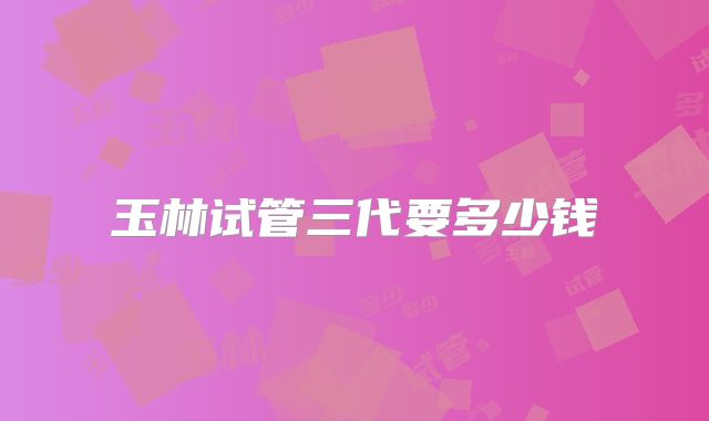 玉林试管三代要多少钱