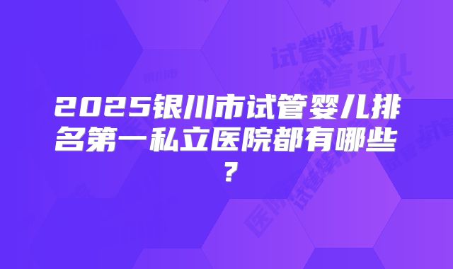 2025银川市试管婴儿排名第一私立医院都有哪些？