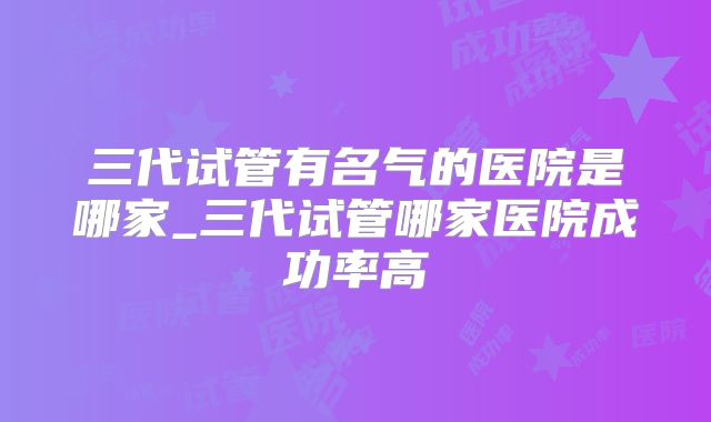 三代试管有名气的医院是哪家_三代试管哪家医院成功率高