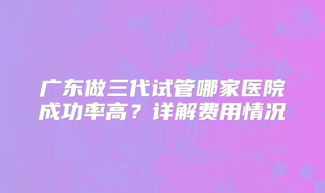 广东做三代试管哪家医院成功率高?详解费用情况