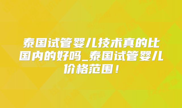 泰国试管婴儿技术真的比国内的好吗_泰国试管婴儿价格范围！