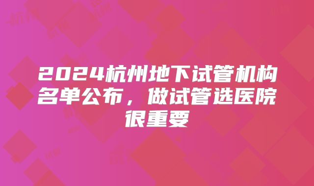 2024杭州地下试管机构名单公布，做试管选医院很重要