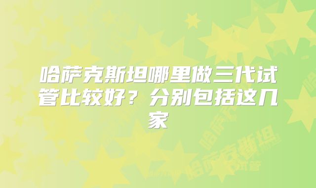 哈萨克斯坦哪里做三代试管比较好？分别包括这几家