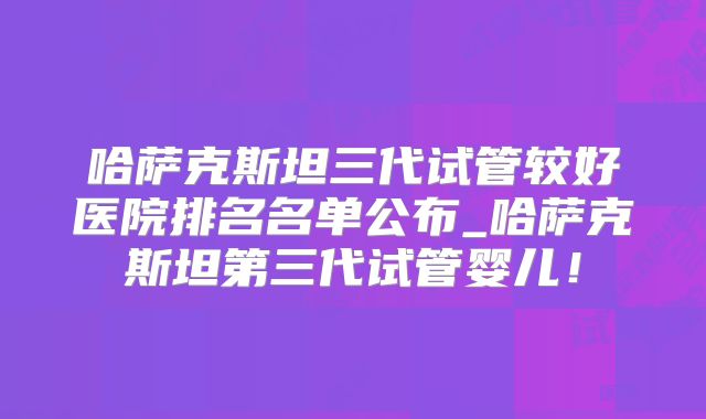 哈萨克斯坦三代试管较好医院排名名单公布_哈萨克斯坦第三代试管婴儿！