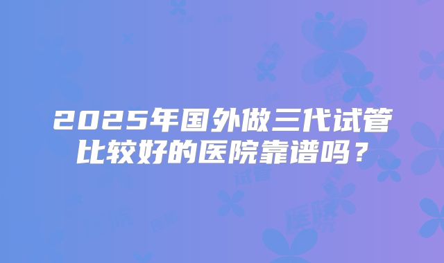 2025年国外做三代试管比较好的医院靠谱吗?