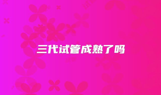 三代试管成熟了吗