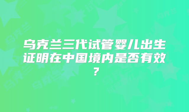 乌克兰三代试管婴儿出生证明在中国境内是否有效？