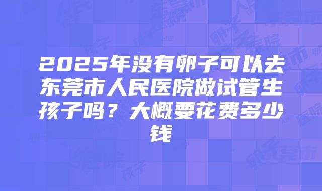 2025年没有卵子可以去东莞市人民医院做试管生孩子吗?大概要花费多少钱