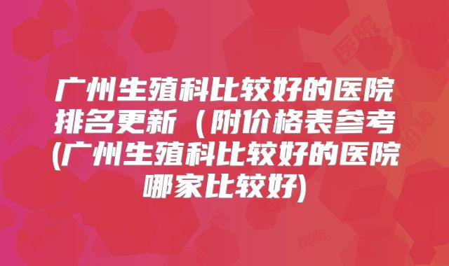 广州生殖科比较好的医院排名更新（附价格表参考(广州生殖科比较好的医院哪家比较好)