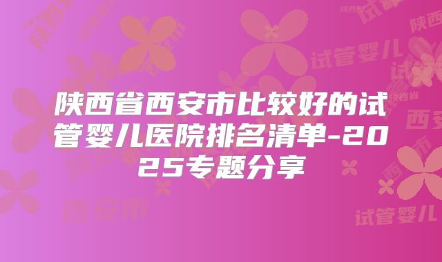 陕西省西安市比较好的试管婴儿医院排名清单-2025专题分享