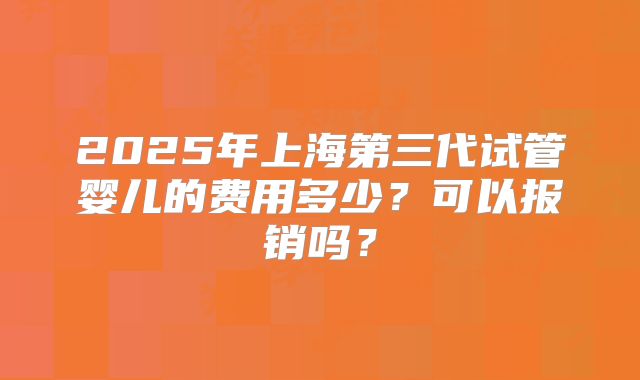 2025年上海第三代试管婴儿的费用多少?可以报销吗?