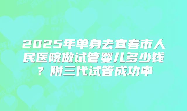 2025年单身去宜春市人民医院做试管婴儿多少钱？附三代试管成功率
