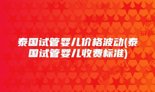 泰国试管婴儿价格波动(泰国试管婴儿收费标准)