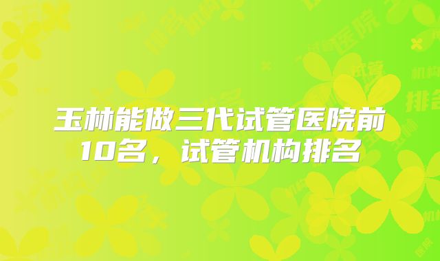 玉林能做三代试管医院前10名,试管机构排名
