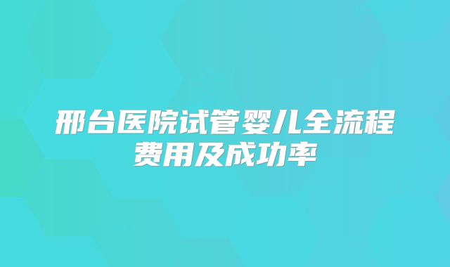 邢台医院试管婴儿全流程费用及成功率
