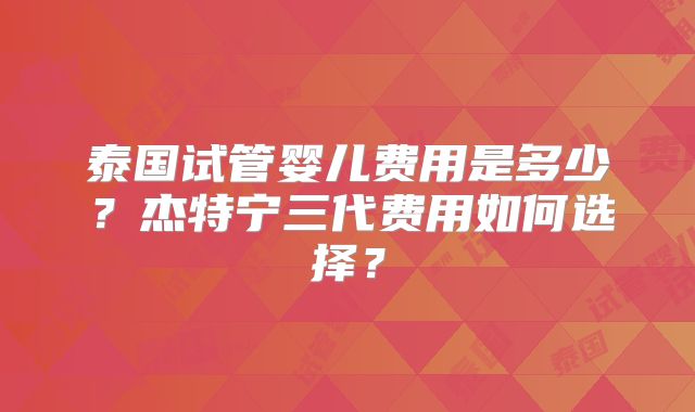 泰国试管婴儿费用是多少?杰特宁三代费用如何选择?