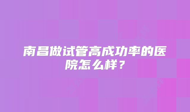 南昌做试管高成功率的医院怎么样?