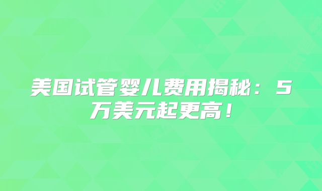 美国试管婴儿费用揭秘:5万美元起更高!