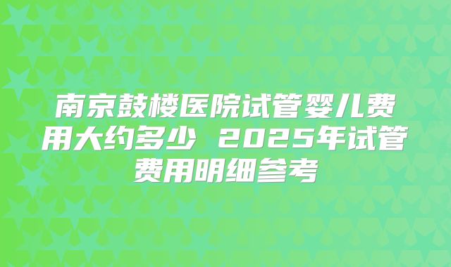 南京鼓楼医院试管婴儿费用大约多少 2025年试管费用明细参考
