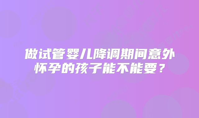 做试管婴儿降调期间意外怀孕的孩子能不能要？