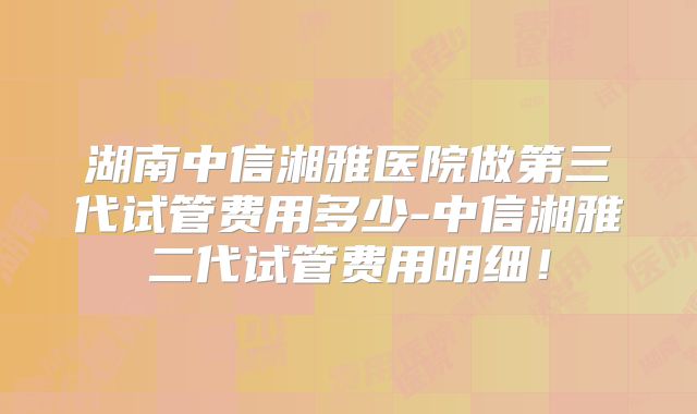 湖南中信湘雅医院做第三代试管费用多少-中信湘雅二代试管费用明细！