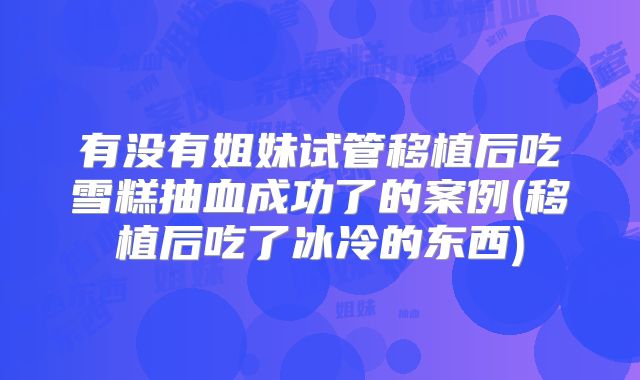 有没有姐妹试管移植后吃雪糕抽血成功了的案例(移植后吃了冰冷的东西)