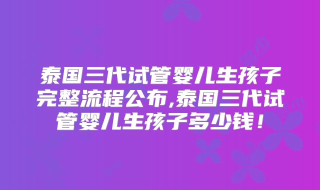 泰国三代试管婴儿生孩子完整流程公布,泰国三代试管婴儿生孩子多少钱!