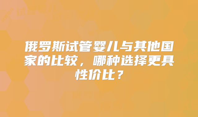 俄罗斯试管婴儿与其他国家的比较，哪种选择更具性价比？