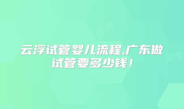 云浮试管婴儿流程,广东做试管要多少钱!