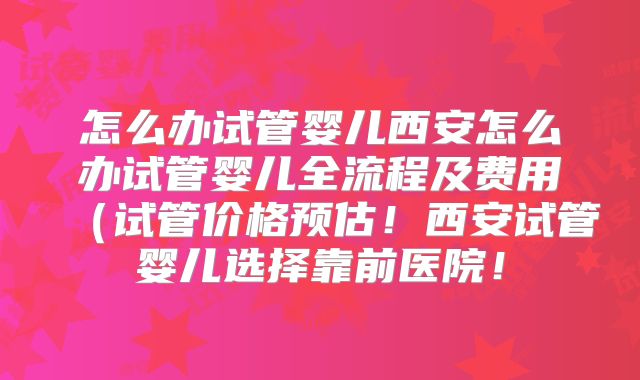 怎么办试管婴儿西安怎么办试管婴儿全流程及费用(试管价格预估!西安试管婴儿选择靠前医院!