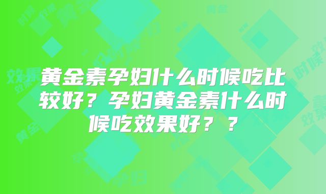 黄金素孕妇什么时候吃比较好？孕妇黄金素什么时候吃效果好？？