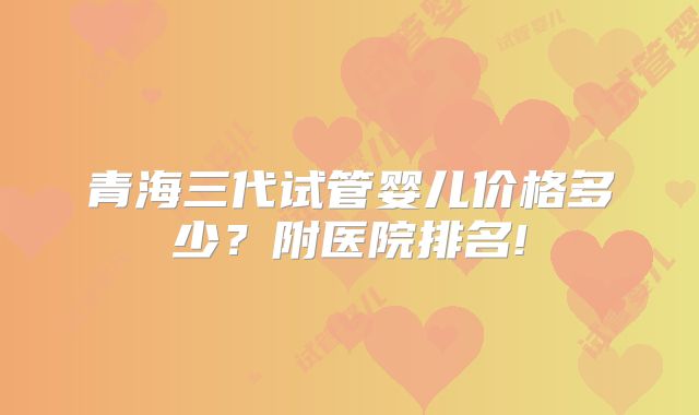 青海三代试管婴儿价格多少?附医院排名!