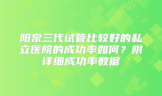 阳泉三代试管比较好的私立医院的成功率如何？附详细成功率数据