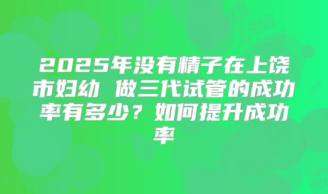 2025年没有精子在上饶市妇幼 做三代试管的成功率有多少?如何提升成功率