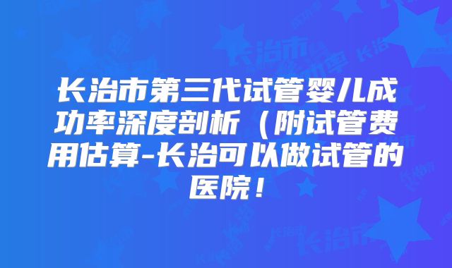 长治市第三代试管婴儿成功率深度剖析(附试管费用估算-长治可以做试管的医院!